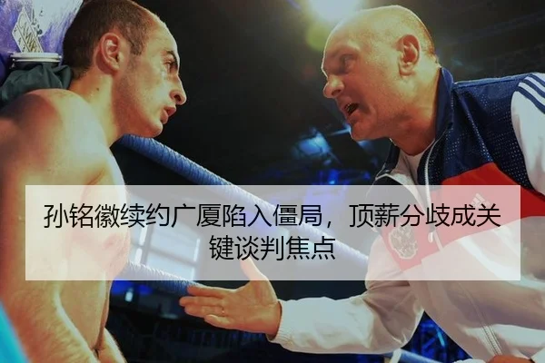 孙铭徽续约广厦陷入僵局，顶薪分歧成关键谈判焦点